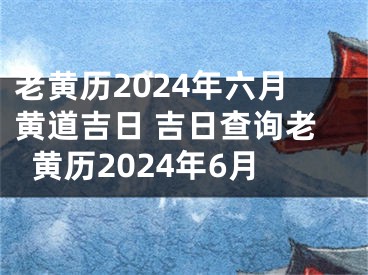 老黄历2024年六月黄道吉日 吉日查询老黄历2024年6月