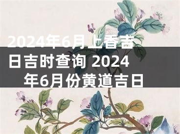 2024年6月上香吉日吉时查询 2024年6月份黄道吉日