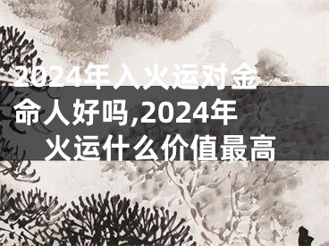 2024年入火运对金命人好吗,2024年火运什么价值最高