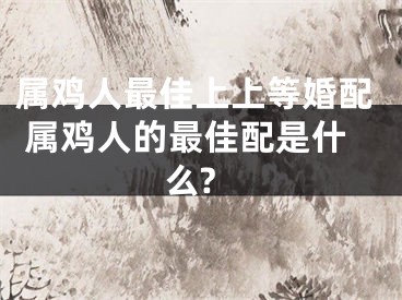 属鸡人最佳上上等婚配 属鸡人的最佳配是什么?