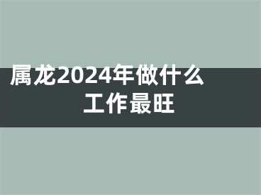 属龙2024年做什么工作最旺