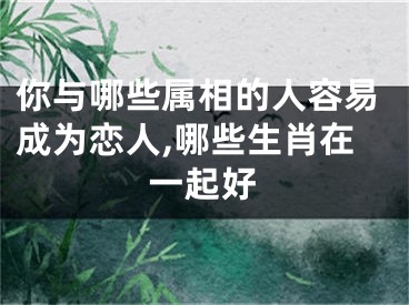 你与哪些属相的人容易成为恋人,哪些生肖在一起好