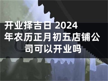 开业择吉日 2024年农历正月初五店铺公司可以开业吗