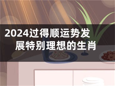 2024过得顺运势发展特别理想的生肖