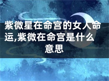 紫微星在命宫的女人命运,紫微在命宫是什么意思