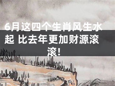 6月这四个生肖风生水起 比去年更加财源滚滚!