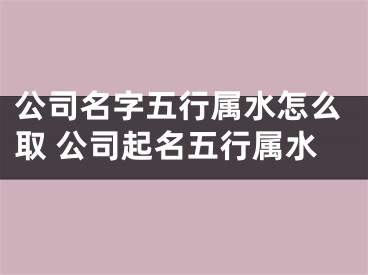 公司名字五行属水怎么取 公司起名五行属水