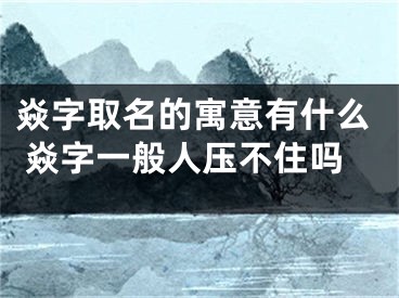 焱字取名的寓意有什么 焱字一般人压不住吗