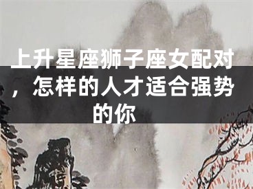 上升星座狮子座女配对，怎样的人才适合强势的你 