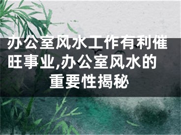 办公室风水工作有利催旺事业,办公室风水的重要性揭秘