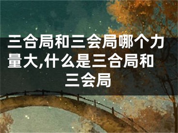 三合局和三会局哪个力量大,什么是三合局和三会局