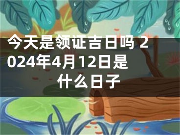 今天是领证吉日吗 2024年4月12日是什么日子