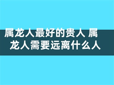 属龙人最好的贵人 属龙人需要远离什么人