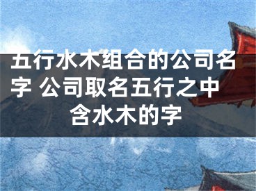 五行水木组合的公司名字 公司取名五行之中含水木的字