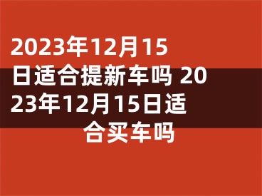 2023年12月15日适合提新车吗 2023年12月15日适合买车吗