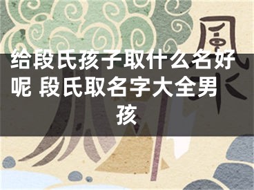给段氏孩子取什么名好呢 段氏取名字大全男孩