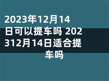 2023年12月14日可以提车吗 202312月14日适合提车吗