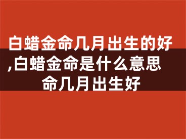 白蜡金命几月出生的好,白蜡金命是什么意思命几月出生好