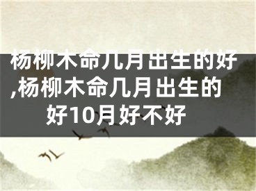 杨柳木命几月出生的好,杨柳木命几月出生的好10月好不好