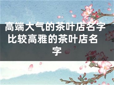 高端大气的茶叶店名字 比较高雅的茶叶店名字