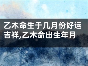 乙木命生于几月份好运吉祥,乙木命出生年月