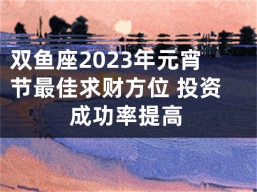 双鱼座2023年元宵节最佳求财方位 投资成功率提高
