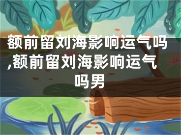 额前留刘海影响运气吗,额前留刘海影响运气吗男