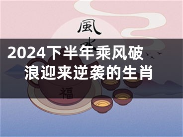 2024下半年乘风破浪迎来逆袭的生肖