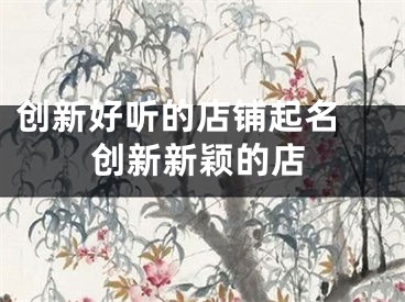 创新好听的店铺起名 创新新颖的店