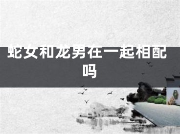 蛇女和龙男在一起相配吗