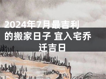 2024年7月最吉利的搬家日子 宜入宅乔迁吉日