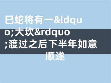 巳蛇将有一&ldquo;大坎&rdquo;渡过之后下半年如意顺遂
