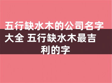 五行缺水木的公司名字大全 五行缺水木最吉利的字