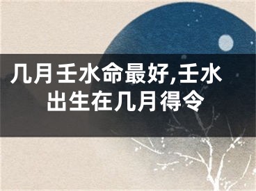 几月壬水命最好,壬水出生在几月得令