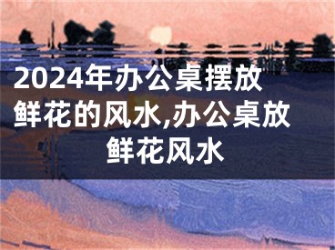 2024年办公桌摆放鲜花的风水,办公桌放鲜花风水