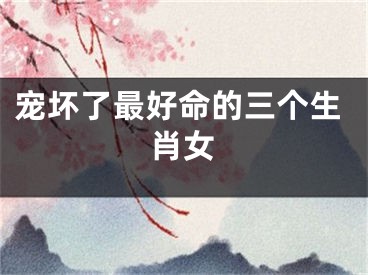 宠坏了最好命的三个生肖女
