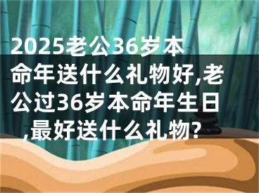 2025老公36岁本命年送什么礼物好,老公过36岁本命年生日,最好送什么礼物?