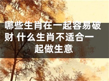 哪些生肖在一起容易破财 什么生肖不适合一起做生意