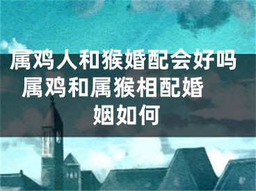 属鸡人和猴婚配会好吗  属鸡和属猴相配婚姻如何