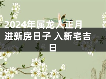 2024年属龙人正月进新房日子 入新宅吉日