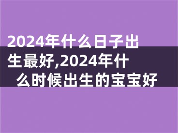 2024年什么日子出生最好,2024年什么时候出生的宝宝好