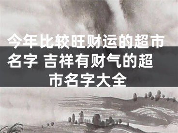 今年比较旺财运的超市名字 吉祥有财气的超市名字大全
