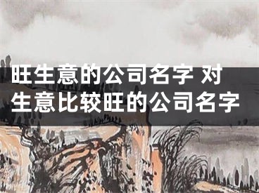 旺生意的公司名字 对生意比较旺的公司名字