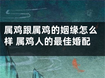属鸡跟属鸡的姻缘怎么样 属鸡人的最佳婚配