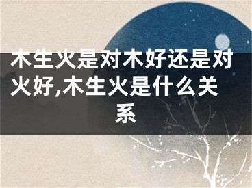 木生火是对木好还是对火好,木生火是什么关系