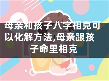 母亲和孩子八字相克可以化解方法,母亲跟孩子命里相克