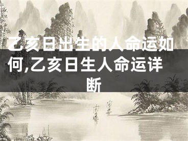 乙亥日出生的人命运如何,乙亥日生人命运详断