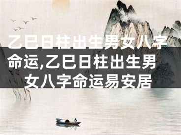乙巳日柱出生男女八字命运,乙巳日柱出生男女八字命运易安居