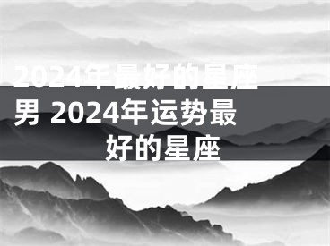 2024年最好的星座男 2024年运势最好的星座