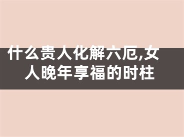 什么贵人化解六厄,女人晚年享福的时柱